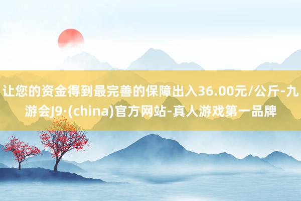 让您的资金得到最完善的保障出入36.00元/公斤-九游会J9·(china)官方网站-真人游戏第一品牌