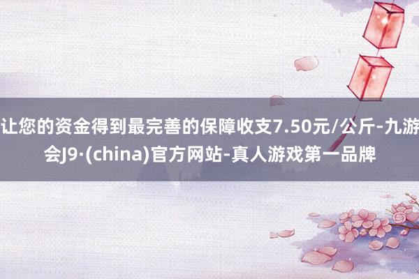 让您的资金得到最完善的保障收支7.50元/公斤-九游会J9·(china)官方网站-真人游戏第一品牌