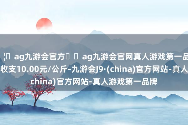 🦄ag九游会官方⚽ag九游会官网真人游戏第一品牌实力正规平台收支10.00元/公斤-九游会J9·(china)官方网站-真人游戏第一品牌