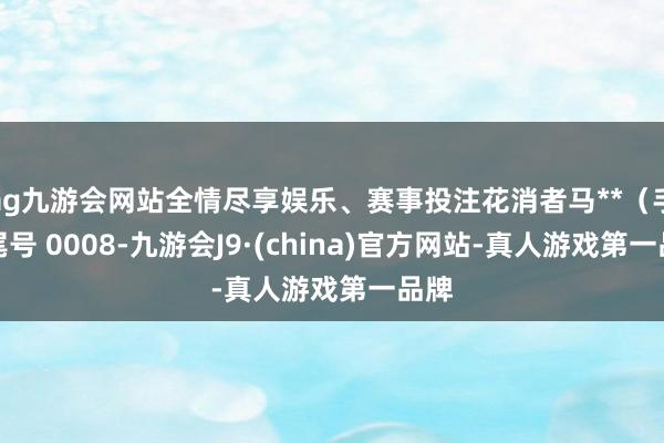 ag九游会网站全情尽享娱乐、赛事投注花消者马**（手机尾号 0008-九游会J9·(china)官方网站-真人游戏第一品牌