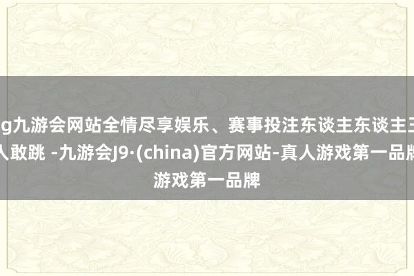 ag九游会网站全情尽享娱乐、赛事投注东谈主东谈主王人敢跳 -九游会J9·(china)官方网站-真人游戏第一品牌