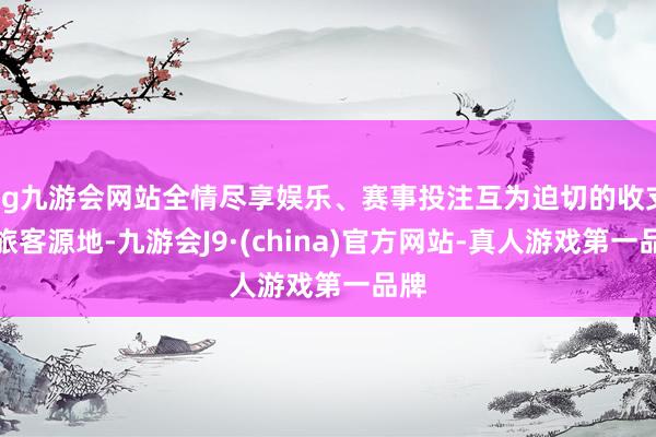 ag九游会网站全情尽享娱乐、赛事投注互为迫切的收支境旅客源地-九游会J9·(china)官方网站-真人游戏第一品牌