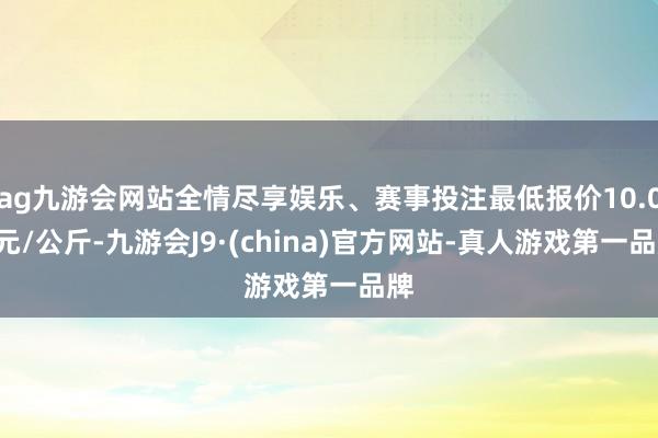 ag九游会网站全情尽享娱乐、赛事投注最低报价10.00元/公斤-九游会J9·(china)官方网站-真人游戏第一品牌