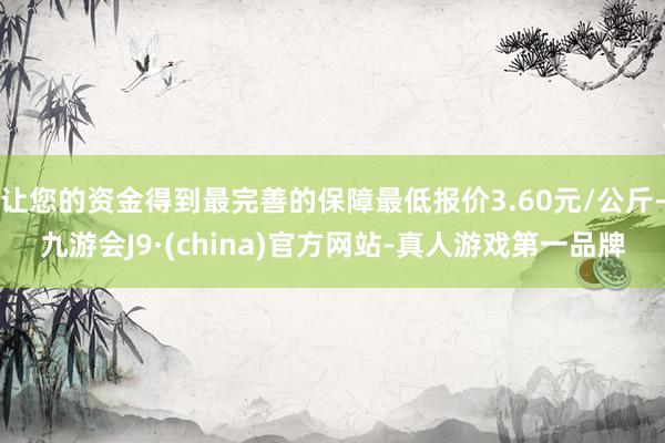 让您的资金得到最完善的保障最低报价3.60元/公斤-九游会J9·(china)官方网站-真人游戏第一品牌