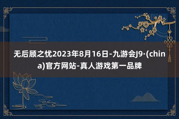 无后顾之忧2023年8月16日-九游会J9·(china)官方网站-真人游戏第一品牌