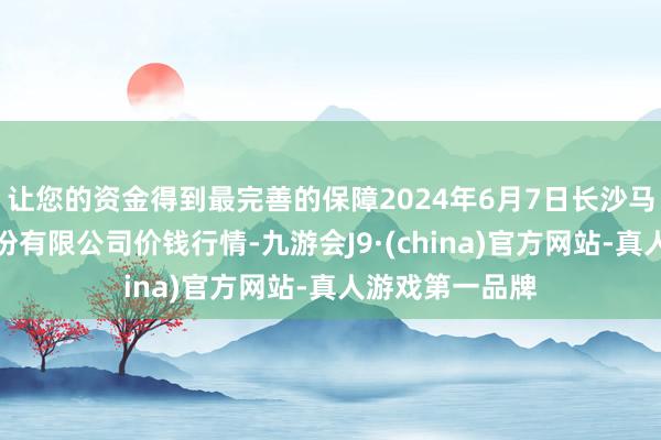 让您的资金得到最完善的保障2024年6月7日长沙马王堆农居品股份有限公司价钱行情-九游会J9·(china)官方网站-真人游戏第一品牌