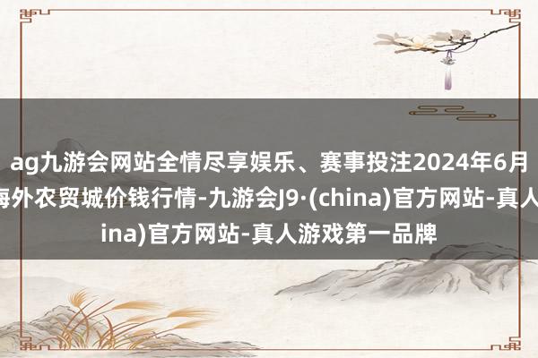 ag九游会网站全情尽享娱乐、赛事投注2024年6月7日重庆双福海外农贸城价钱行情-九游会J9·(china)官方网站-真人游戏第一品牌