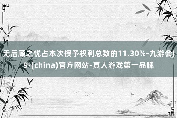 无后顾之忧占本次授予权利总数的11.30%-九游会J9·(china)官方网站-真人游戏第一品牌