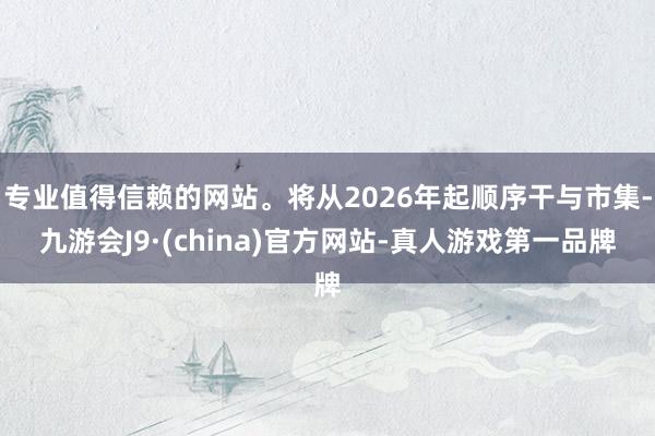 专业值得信赖的网站。将从2026年起顺序干与市集-九游会J9·(china)官方网站-真人游戏第一品牌