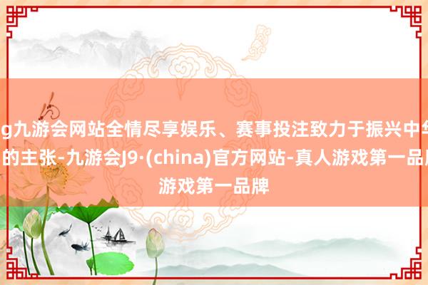 ag九游会网站全情尽享娱乐、赛事投注致力于振兴中华”的主张-九游会J9·(china)官方网站-真人游戏第一品牌