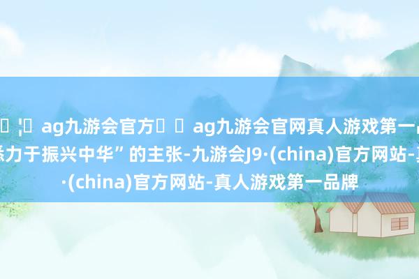 🦄ag九游会官方⚽ag九游会官网真人游戏第一品牌实力正规平台悉力于振兴中华”的主张-九游会J9·(china)官方网站-真人游戏第一品牌