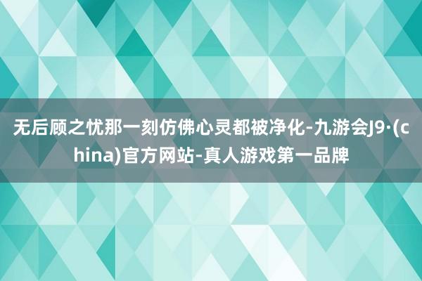 无后顾之忧那一刻仿佛心灵都被净化-九游会J9·(china)官方网站-真人游戏第一品牌