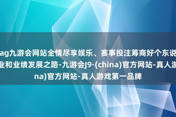 ag九游会网站全情尽享娱乐、赛事投注筹商好个东说念主改日学业和业绩发展之路-九游会J9·(china)官方网站-真人游戏第一品牌