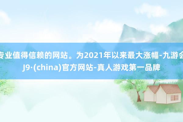 专业值得信赖的网站。为2021年以来最大涨幅-九游会J9·(china)官方网站-真人游戏第一品牌