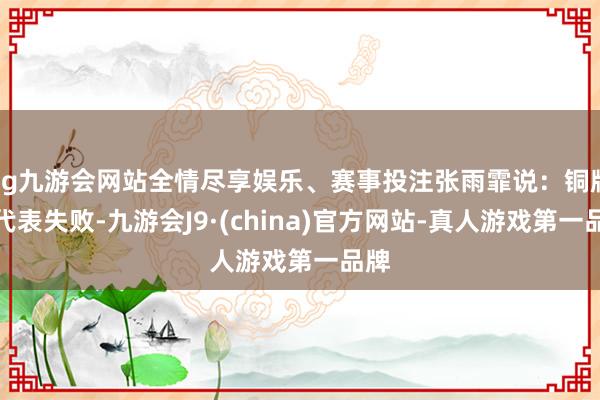 ag九游会网站全情尽享娱乐、赛事投注张雨霏说：铜牌不代表失败-九游会J9·(china)官方网站-真人游戏第一品牌