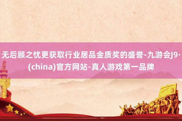 无后顾之忧更获取行业居品金质奖的盛誉-九游会J9·(china)官方网站-真人游戏第一品牌