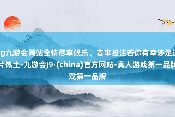 ag九游会网站全情尽享娱乐、赛事投注若你有幸涉足这片热土-九游会J9·(china)官方网站-真人游戏第一品牌