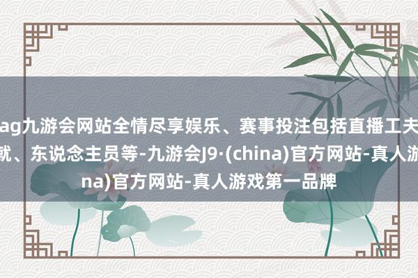 ag九游会网站全情尽享娱乐、赛事投注包括直播工夫、地方、成就、东说念主员等-九游会J9·(china)官方网站-真人游戏第一品牌