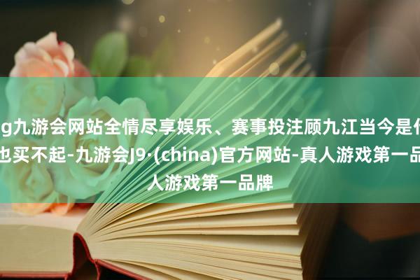 ag九游会网站全情尽享娱乐、赛事投注顾九江当今是什么也买不起-九游会J9·(china)官方网站-真人游戏第一品牌