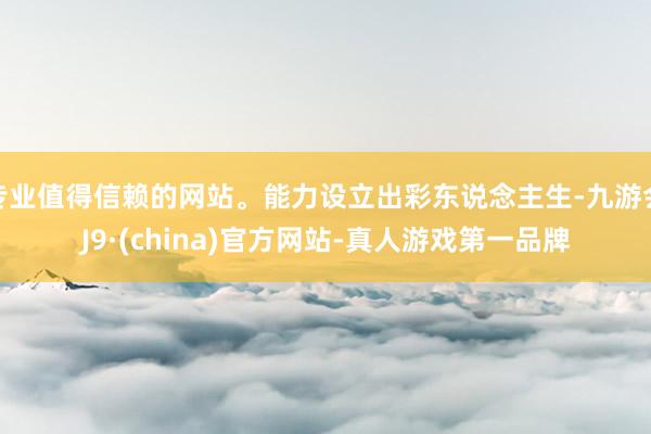 专业值得信赖的网站。能力设立出彩东说念主生-九游会J9·(china)官方网站-真人游戏第一品牌