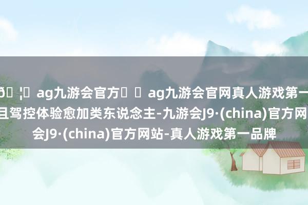 🦄ag九游会官方⚽ag九游会官网真人游戏第一品牌实力正规平台且驾控体验愈加类东说念主-九游会J9·(china)官方网站-真人游戏第一品牌