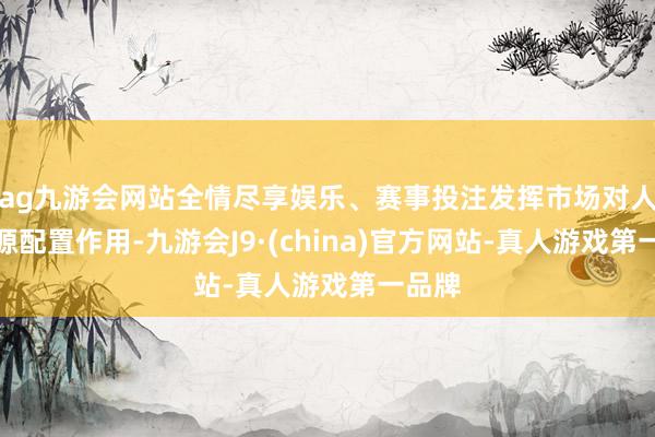 ag九游会网站全情尽享娱乐、赛事投注发挥市场对人力资源配置作用-九游会J9·(china)官方网站-真人游戏第一品牌