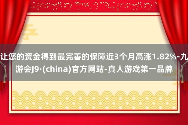 让您的资金得到最完善的保障近3个月高涨1.82%-九游会J9·(china)官方网站-真人游戏第一品牌