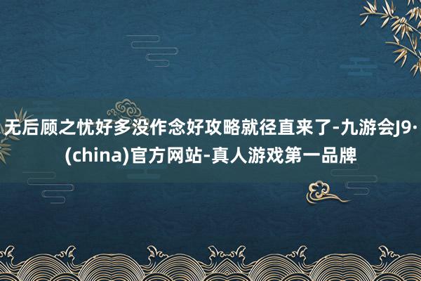 无后顾之忧好多没作念好攻略就径直来了-九游会J9·(china)官方网站-真人游戏第一品牌