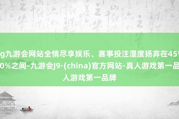 ag九游会网站全情尽享娱乐、赛事投注湿度扬弃在45%-60%之间-九游会J9·(china)官方网站-真人游戏第一品牌