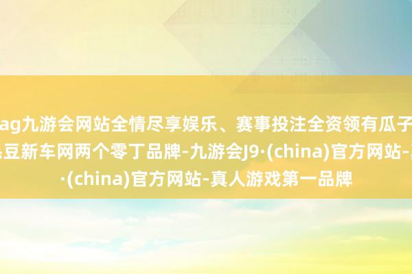 ag九游会网站全情尽享娱乐、赛事投注全资领有瓜子二手车直卖网、毛豆新车网两个零丁品牌-九游会J9·(china)官方网站-真人游戏第一品牌