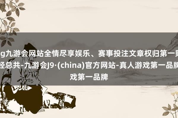 ag九游会网站全情尽享娱乐、赛事投注文章权归第一财经总共-九游会J9·(china)官方网站-真人游戏第一品牌