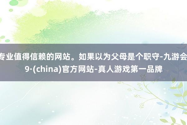 专业值得信赖的网站。如果以为父母是个职守-九游会J9·(china)官方网站-真人游戏第一品牌