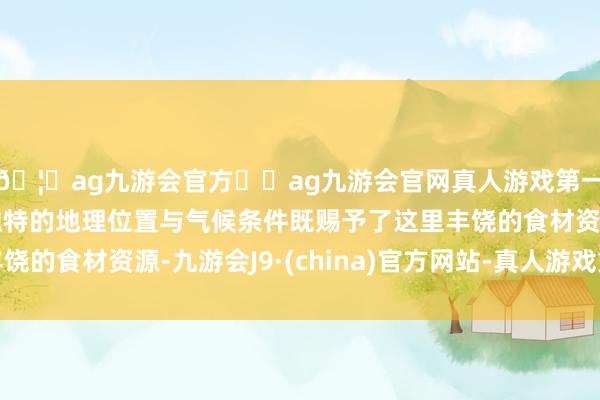 🦄ag九游会官方⚽ag九游会官网真人游戏第一品牌实力正规平台独特的地理位置与气候条件既赐予了这里丰饶的食材资源-九游会J9·(china)官方网站-真人游戏第一品牌