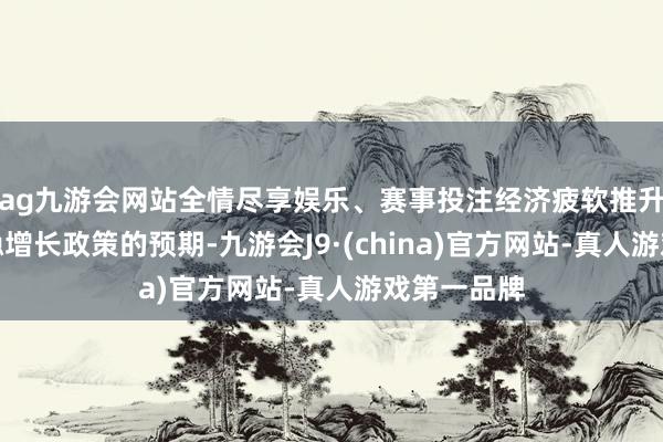 ag九游会网站全情尽享娱乐、赛事投注经济疲软推升了市场对稳增长政策的预期-九游会J9·(china)官方网站-真人游戏第一品牌