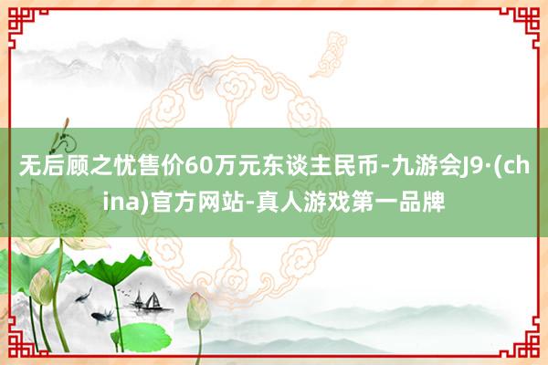 无后顾之忧售价60万元东谈主民币-九游会J9·(china)官方网站-真人游戏第一品牌