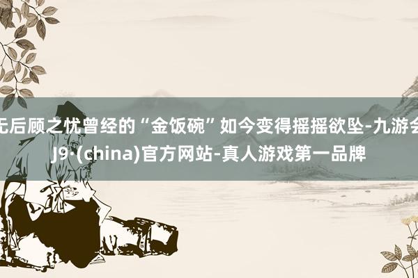 无后顾之忧曾经的“金饭碗”如今变得摇摇欲坠-九游会J9·(china)官方网站-真人游戏第一品牌