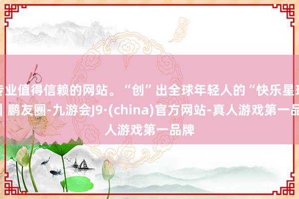 专业值得信赖的网站。“创”出全球年轻人的“快乐星球”｜鹏友圈-九游会J9·(china)官方网站-真人游戏第一品牌