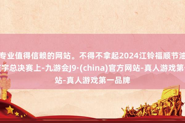 专业值得信赖的网站。不得不拿起2024江铃福顺节油大赛寰宇总决赛上-九游会J9·(china)官方网站-真人游戏第一品牌