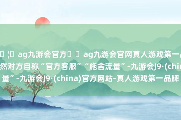 🦄ag九游会官方⚽ag九游会官网真人游戏第一品牌实力正规平台”固然对方自称“官方客服”“施舍流量”-九游会J9·(china)官方网站-真人游戏第一品牌