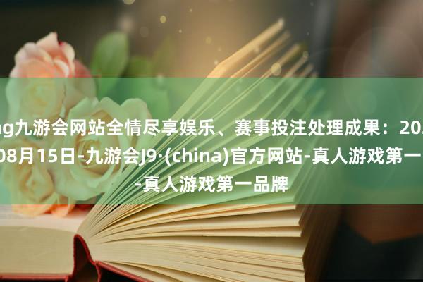 ag九游会网站全情尽享娱乐、赛事投注处理成果：2024年08月15日-九游会J9·(china)官方网站-真人游戏第一品牌