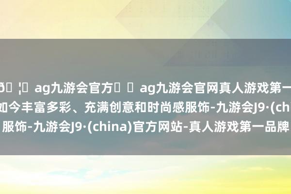 🦄ag九游会官方⚽ag九游会官网真人游戏第一品牌实力正规平台如今丰富多彩、充满创意和时尚感服饰-九游会J9·(china)官方网站-真人游戏第一品牌