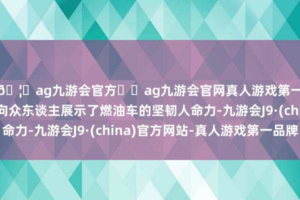 🦄ag九游会官方⚽ag九游会官网真人游戏第一品牌实力正规平台向众东谈主展示了燃油车的坚韧人命力-九游会J9·(china)官方网站-真人游戏第一品牌