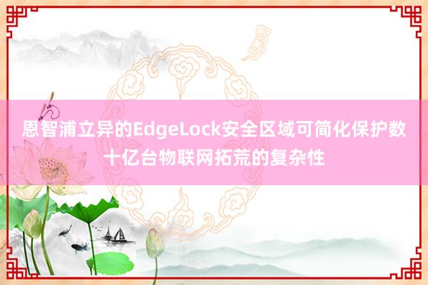 恩智浦立异的EdgeLock安全区域可简化保护数十亿台物联网拓荒的复杂性