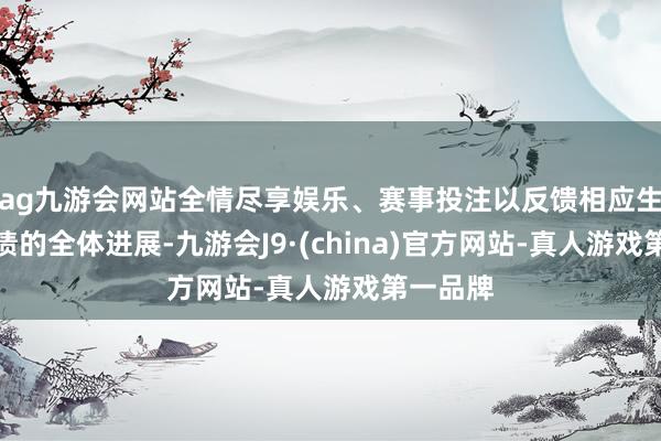 ag九游会网站全情尽享娱乐、赛事投注以反馈相应生意银行债的全体进展-九游会J9·(china)官方网站-真人游戏第一品牌