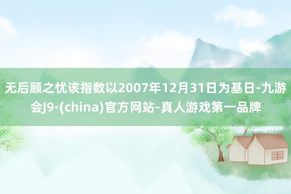 无后顾之忧该指数以2007年12月31日为基日-九游会J9·(china)官方网站-真人游戏第一品牌