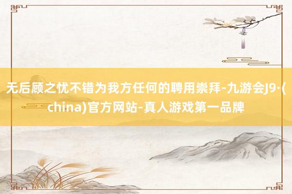 无后顾之忧不错为我方任何的聘用崇拜-九游会J9·(china)官方网站-真人游戏第一品牌