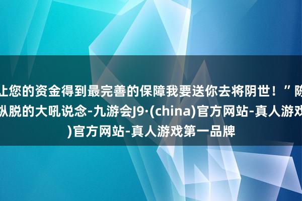 让您的资金得到最完善的保障我要送你去将阴世！”陈雨薇神采纵脱的大吼说念-九游会J9·(china)官方网站-真人游戏第一品牌