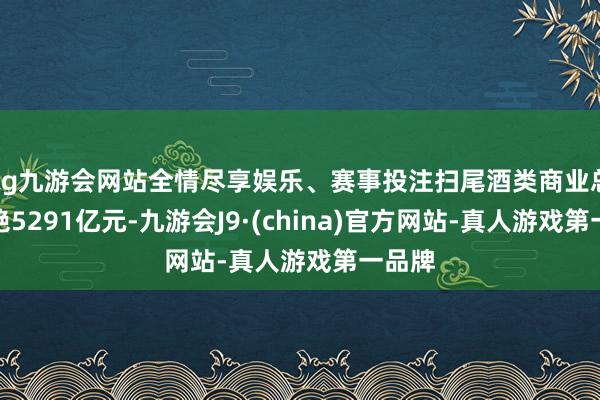 ag九游会网站全情尽享娱乐、赛事投注扫尾酒类商业总和卓绝5291亿元-九游会J9·(china)官方网站-真人游戏第一品牌