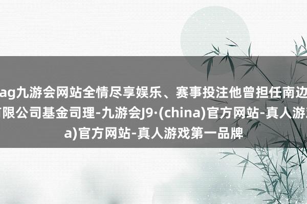 ag九游会网站全情尽享娱乐、赛事投注他曾担任南边基金解决有限公司基金司理-九游会J9·(china)官方网站-真人游戏第一品牌