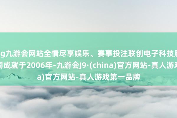 ag九游会网站全情尽享娱乐、赛事投注联创电子科技股份有限公司成就于2006年-九游会J9·(china)官方网站-真人游戏第一品牌